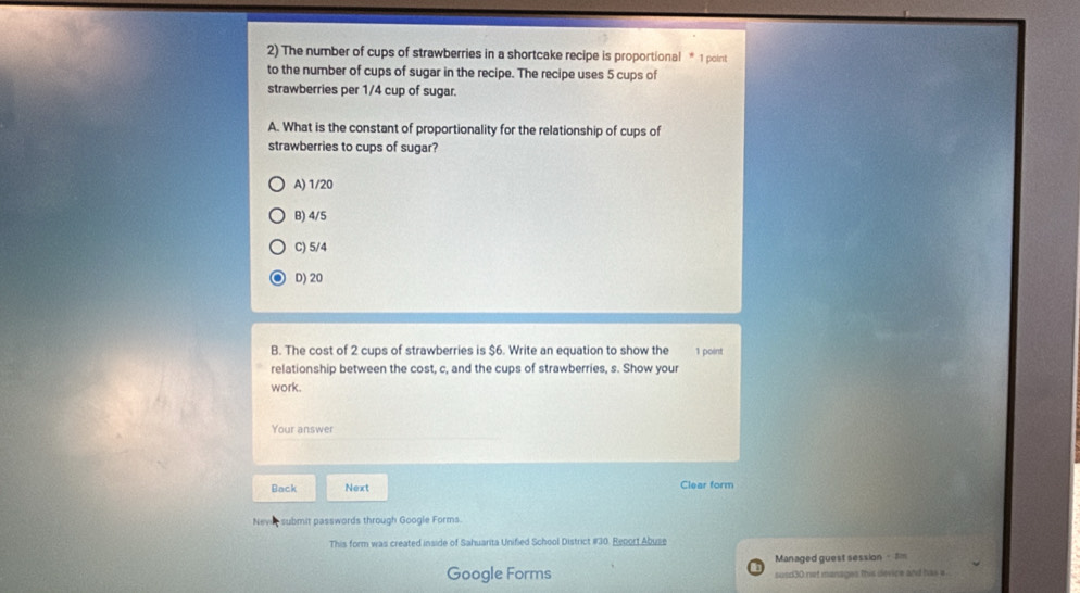 The number of cups of strawberries in a shortcake recipe is proportional * 1 point
to the number of cups of sugar in the recipe. The recipe uses 5 cups of
strawberries per 1/4 cup of sugar.
A. What is the constant of proportionality for the relationship of cups of
strawberries to cups of sugar?
A) 1/20
B) 4/5
C) 5/4
D) 20
B. The cost of 2 cups of strawberries is $6. Write an equation to show the 1 point
relationship between the cost, c, and the cups of strawberries, s. Show your
work.
Your answer
Back Next Clear form
Never submit passwords through Google Forms.
This form was created inside of Sahuarita Unified School District #30. Report Abuse
Managed guest session - 5m
Google Forms susd30 not manages this device and has a .