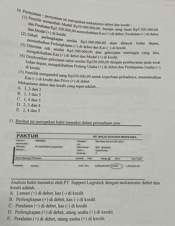 Pernyataan - pernyataan ini merupakan mekanisme debet dan kredit
(1) Pemilík menambah Modal Rp10.000.000,00, berupa uang tunai Rp7.500.000.00
dan Peralatan Rp2. 500.000,00 menyebabkan Kas (+) di debet, Peralatan (+) di debet
dan Modal (+) di kredit.
(2) Dibeli perlengkapan senilai Rp1.000.000,00 akan dibayar bulan depan,
menimbulkan Perlengkapan (+) di debet dan Kas (-) di kredit
(3) Diterima cek senilai Rp1.500.000,00 atas pekerjaan seminggu yang lalu,
mengakibatkan Kas (+) di debet dan Modal (+) di kredit
(4) Diselesaikan pekerjaan salon senilai Rp250.000,00 dengan pembayaran pada awal
bulan depan, mengakibatkan Piutang Usaha (+) di debet dan Pendapatan Usaha (+)
di kredit.
(5) Pemilik mengambil uang Rp250.000,00 untuk keperluan pribadinya, menimbulkan
Kas (-) di kredit dan Prive (+) di debet
Mekanisme debet dan kredit yang tepat adalah....
A. 1, 2 dan 3
B. 1, 3 dan 5
C. 1, 4 dan 5
D. 2, 3 dan 4
E. 2, 4 dan 5
11. Berikut ini merupakan bukti transaksi dalam perusahaan jasa :
Analisis bukti transaksi oleh PT. Support Logistick dengan mekanisme debet dan
kredit adalah…
A. Lemari (+) di debet, kas (-) di kredit
B. Perlengkapan (+) di debet, kas (-) di kredit
C. Peralatan (+) di debet, kas (-) di kredit
D. Perlengkapan (+) di debet, utang usaha (+) di kredit
E. Peralatan (+) di debet, utang usaha (+) di kredit