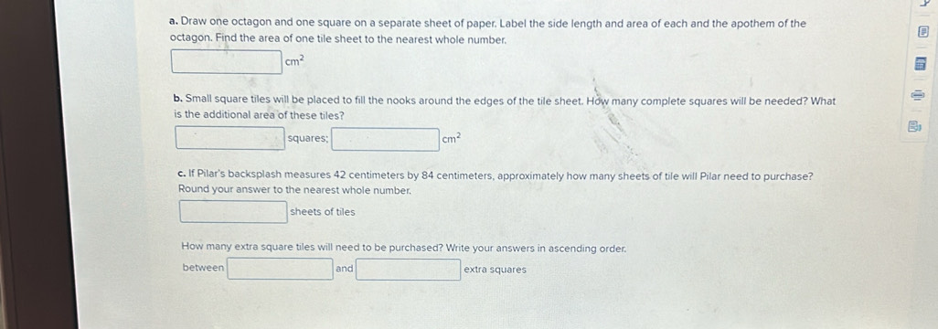 Draw one octagon and one square on a separate sheet of paper. Label the side length and area of each and the apothem of the 
octagon. Find the area of one tile sheet to the nearest whole number.
□ cm^2
b. Small square tiles will be placed to fill the nooks around the edges of the tile sheet. How many complete squares will be needed? What 
is the additional area of these tiles? 
squares □ cm^2
c. If Pilar's backsplash measures 42 centimeters by 84 centimeters, approximately how many sheets of tile will Pilar need to purchase? 
Round your answer to the nearest whole number.
□ sheets of tiles 
How many extra square tiles will need to be purchased? Write your answers in ascending order. 
between □ and □ extra squares