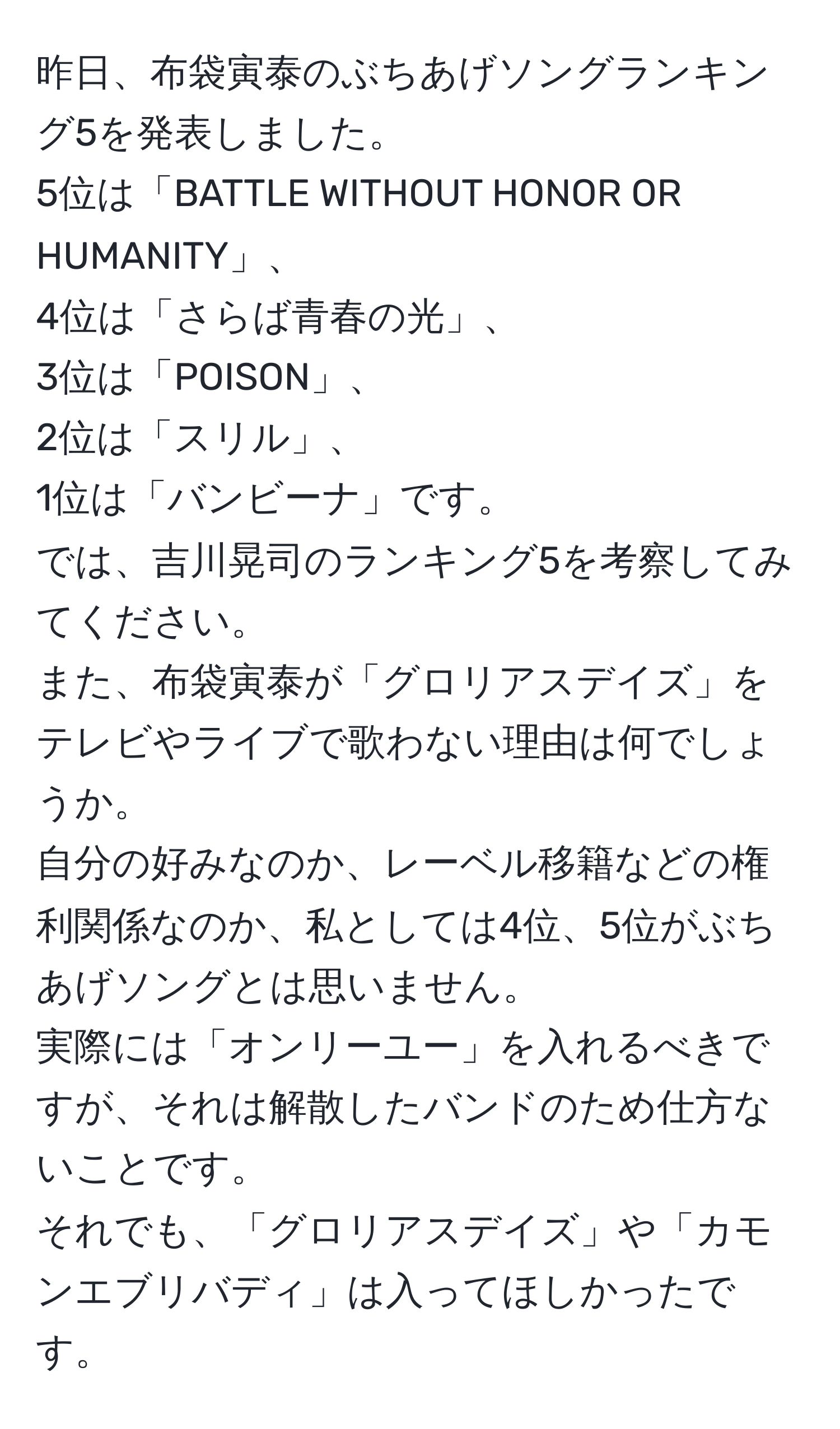 昨日、布袋寅泰のぶちあげソングランキング5を発表しました。  
5位は「BATTLE WITHOUT HONOR OR HUMANITY」、  
4位は「さらば青春の光」、  
3位は「POISON」、  
2位は「スリル」、  
1位は「バンビーナ」です。  
では、吉川晃司のランキング5を考察してみてください。  
また、布袋寅泰が「グロリアスデイズ」をテレビやライブで歌わない理由は何でしょうか。  
自分の好みなのか、レーベル移籍などの権利関係なのか、私としては4位、5位がぶちあげソングとは思いません。  
実際には「オンリーユー」を入れるべきですが、それは解散したバンドのため仕方ないことです。  
それでも、「グロリアスデイズ」や「カモンエブリバディ」は入ってほしかったです。