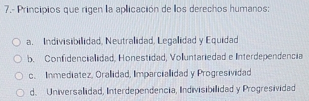 7.- Principios que rigen la aplicación de los derechos humanos:
a. Indivisibilidad, Neutralidad, Legalidad y Equidad
b. Confidencialidad, Honestidad, Voluntariedad e Interdependencia
c. Inmediatez, Oralidad, Imparcialidad y Progresividad
d、 Universalidad, Interdependencia, Indivisibilidad y Progresividad