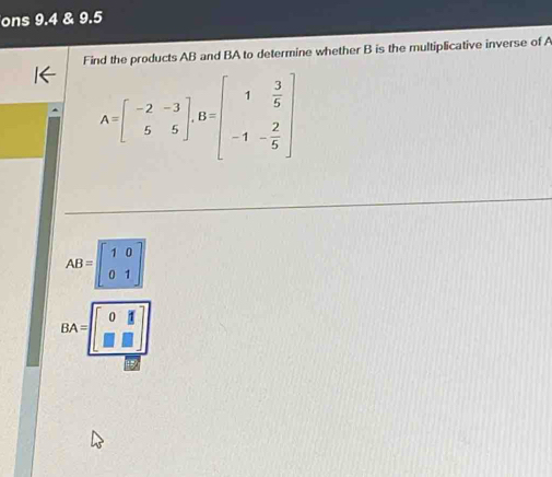 ons 9.4 & 9.5
Find the products AB and BA to determine whether B is the multiplicative inverse of A
A=beginbmatrix -2&-3 5&5endbmatrix , B=beginbmatrix 1& 3/5  -1&- 2/5 endbmatrix
AB=beginbmatrix 1&0 0&1endbmatrix
BA=beginbmatrix 0&1 □ &□ endbmatrix