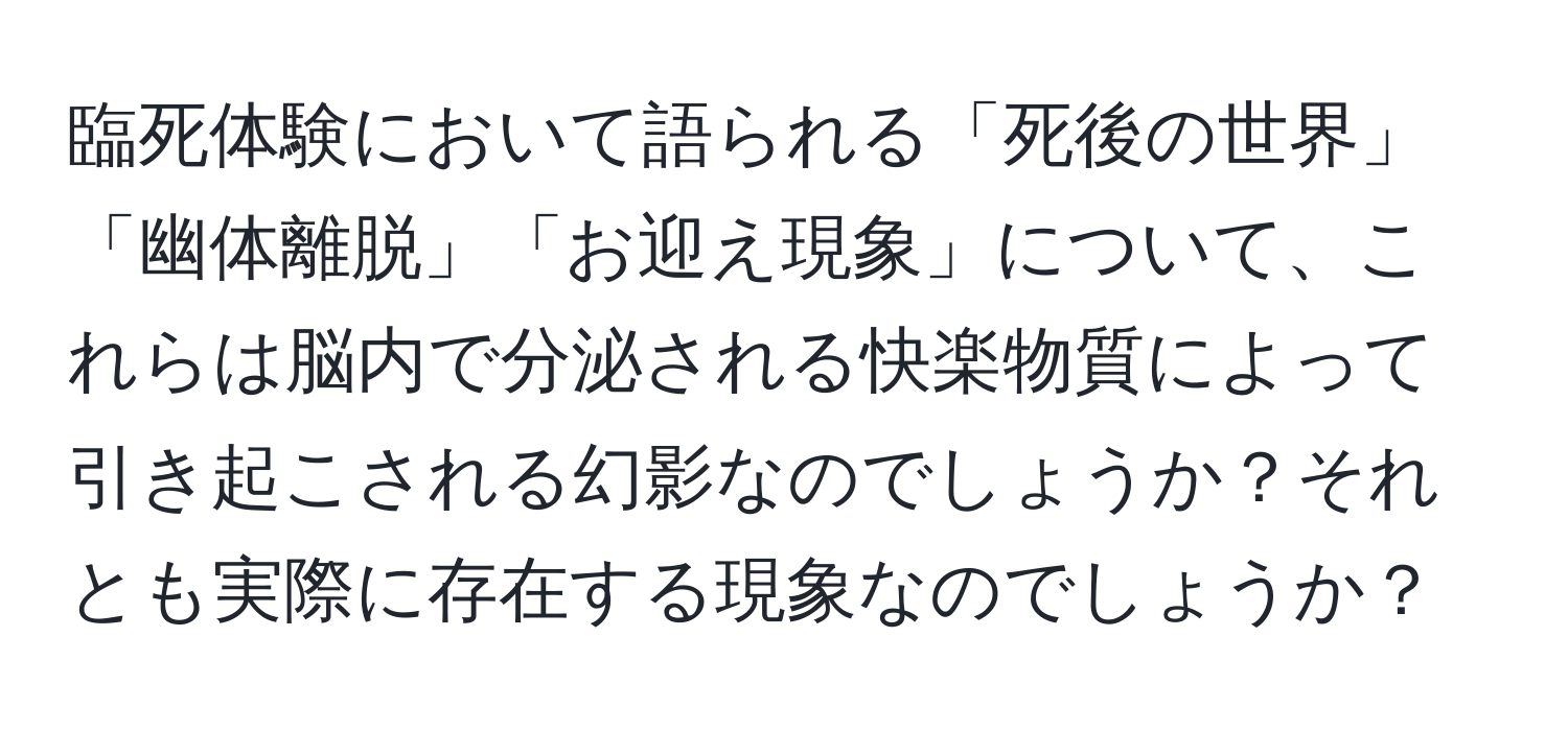 臨死体験において語られる「死後の世界」「幽体離脱」「お迎え現象」について、これらは脳内で分泌される快楽物質によって引き起こされる幻影なのでしょうか？それとも実際に存在する現象なのでしょうか？