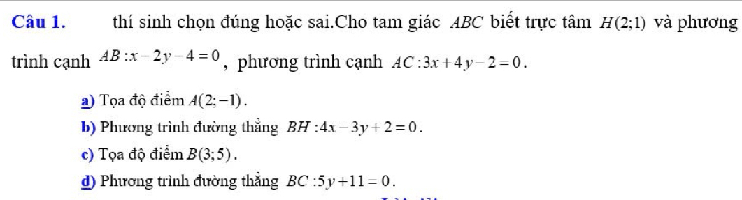 thí sinh chọn đúng hoặc sai.Cho tam giác ABC biết trực tâm H(2;1) và phương
trình cạnh AB:x-2y-4=0 , phương trình cạnh AC:3x+4y-2=0.
a) Tọa độ điểm A(2;-1).
b) Phương trình đường thẳng BH:4x-3y+2=0.
c) Tọa độ điểm B(3;5).
d) Phương trình đường thẳng BC:5y+11=0.