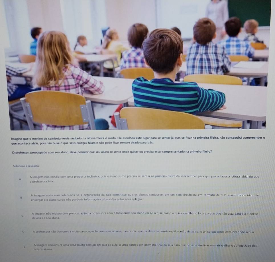 que acontece atrás, pois não ouve o que seus colegas falam e não pode ficar sempre vis.
O professor, preocupado com seu aluno, deve permitir que seu aluno se sente onde quiser ou precisa estar sempre sentado na primeira fileira?
Selecione a resposta
A A imagem não condiz com uma proposta inclusiva, pois o aluno surdo precisa se sentar na primeira fileira da sala sempre para que possa fazer a leitura labial do que
a protessora tala
A imagem seria mais adequada se a organização da sala permitisse que os alunos sentassem em um semicírculo ou em formato de "U", assim, todos iriam se
n enxergar e o aluno surdo não perderia informações oferecidas pelos seus colegas.
A imagem não mostra uma preocupação da professora com o local onde seu aluno vai se sentar, como o deixa escolher o local parece que não esta dando a atenção
c devida ao seu aluno.
OA prefessora não demonstra muita preocupação com seus alunos, parece não querer deixa-lo constrangido então deixa ser o único que pode escolher onde sentar,
E A imagem demonstra uma cena muito comum em sala de aula, alunos surdos sentarem no final da sala para que possam sinalizar sem atrapalhar o aprendizado dos
cutros alunos.