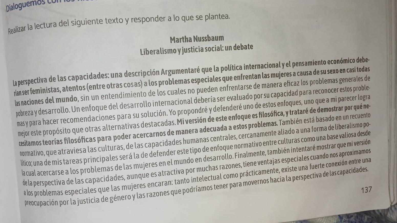 Dialoguemos con
Realizar la lectura del siguiente texto y responder a lo que se plantea.
Martha Nussbaum
Liberalismo y justicia social: un debate
la perspectiva de las capacidades: una descripción Argumentaré que la política internacional y el pensamiento económico debe-
rían ser feministas, atentos (entre otras cos as) a los problemas especiales que enfrentan las mujeres a causa de su sexo en casi todas
las naciones del mundo, sin un entendimiento de los cuales no pueden enfrentarse de manera eficaz los problemas generales de
pobreza y desarrollo. Un enfoque del desarrollo internacional debería ser evaluado por su capacidad para reconocer estos proble-
mas y para hacer recomendaciones para su solución. Yo propondré y defenderé uno de estos enfoques, uno que a mi parecer logra
mejor este propósito que otras alternativas destacadas. Mi versión de este enfoque es filosófica, y trataré de demostrar por qué ne-
cesitamos teorías filosóficas para poder acercarnos de manera adecuada a estos problemas. También está basado en un recuento
normativo, que atraviesa las culturas, de las capacidades humanas centrales, cercanamente aliado a una forma de liberalismo po-
lítico; una de mis tareas principales será la de defender este tipo de enfoque normativo entre culturas como una base valiosa desde
lacual acercarse a los problemas de las mujeres en el mundo en desarrollo. Finalmente, también intentaré mostrar que mi versión
de la perspectiva de las capacidades, aunque es atractiva por muchas razones, tiene ventajas especiales cuando nos aproximamos
a los problemas especiales que las mujeres encaran: tanto intelectual como prácticamente, existe una fuerte conexión entre una
preocupación por la justicia de género y las razones que podríamos tener para movernos hacia la perspectiva de las capacidades.
137