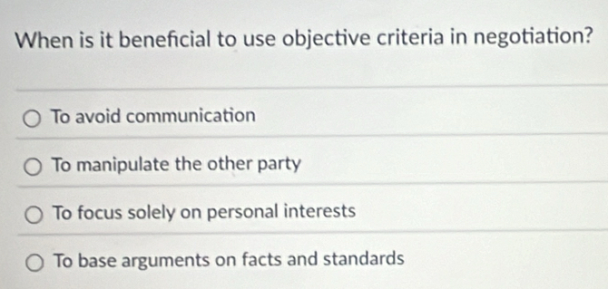 When is it benefcial to use objective criteria in negotiation?
To avoid communication
To manipulate the other party
To focus solely on personal interests
To base arguments on facts and standards