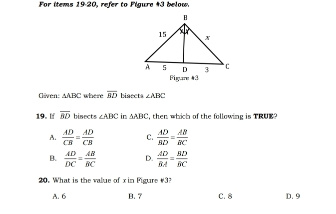 For items 19-20, refer to Figure #3 below.
Figure #3
Given: △ ABC where overline BD bisects ∠ ABC
19. If overline BD bisects ∠ ABC in △ ABC , then which of the following is TRUE?
A.  AD/CB = AD/CB  C.  AD/BD = AB/BC 
B.  AD/DC = AB/BC  D.  AD/BA = BD/BC 
20. What is the value of xin Figure #3?
A. 6 B. 7 C. 8 D. 9