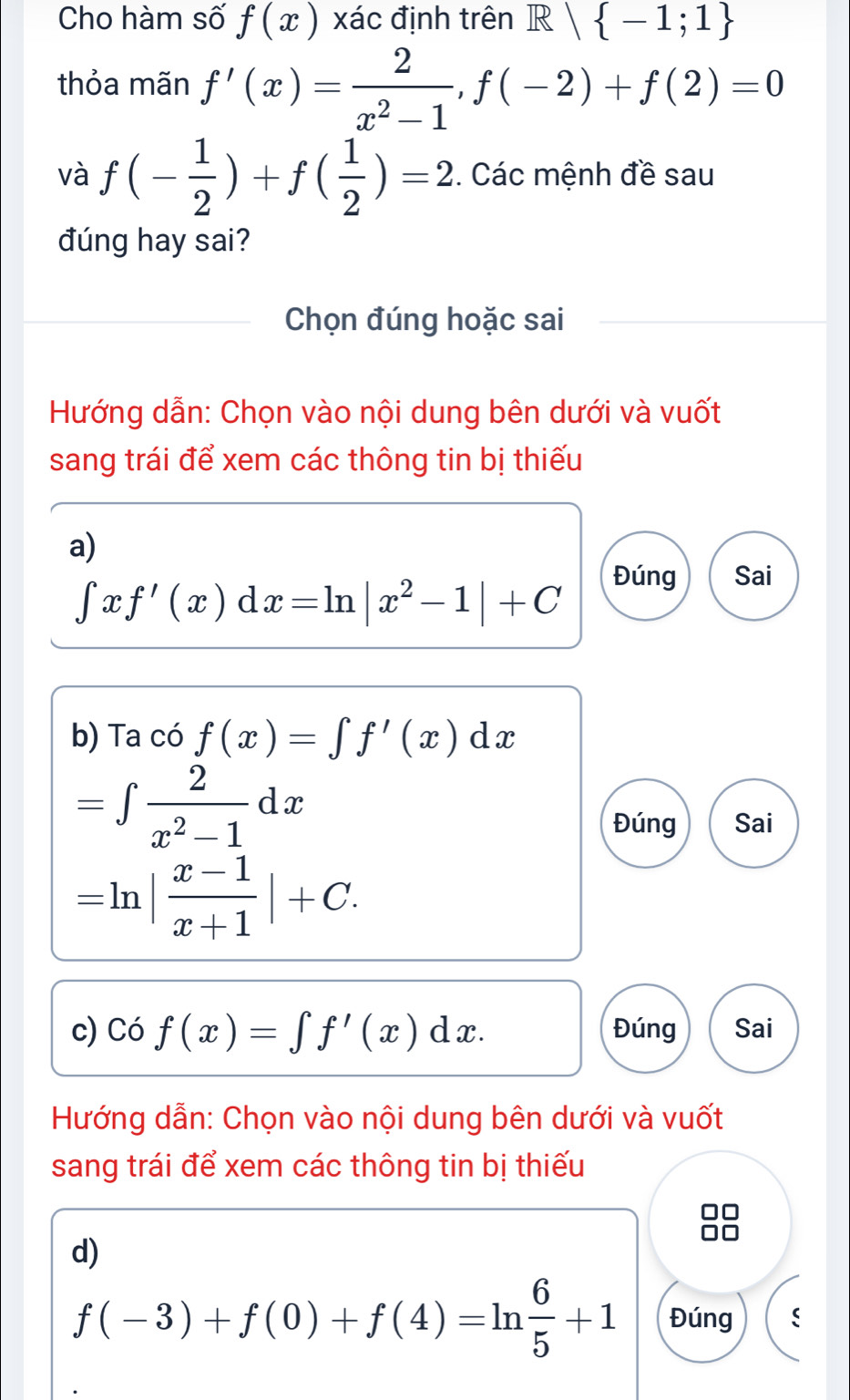 Cho hàm số f(x) xác định trên R| -1;1
thỏa mãn f'(x)= 2/x^2-1 , f(-2)+f(2)=0
và f(- 1/2 )+f( 1/2 )=2. Các mệnh đề sau 
đúng hay sai? 
Chọn đúng hoặc sai 
Hướng dẫn: Chọn vào nội dung bên dưới và vuốt 
sang trái để xem các thông tin bị thiếu 
a)
∈t xf'(x)dx=ln |x^2-1|+C Đúng Sai 
b) Ta có f(x)=∈t f'(x)dx
=∈t  2/x^2-1 dx
Đúng Sai
=ln | (x-1)/x+1 |+C. 
c) Có f(x)=∈t f'(x)dx. Đúng Sai 
Hướng dẫn: Chọn vào nội dung bên dưới và vuốt 
sang trái để xem các thông tin bị thiếu 
d)
f(-3)+f(0)+f(4)=ln  6/5 +1 Đúng