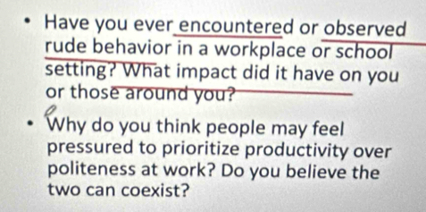 Have you ever encountered or observed 
rude behavior in a workplace or school 
setting? What impact did it have on you 
or those around you? 
Why do you think people may feel 
pressured to prioritize productivity over 
politeness at work? Do you believe the 
two can coexist?