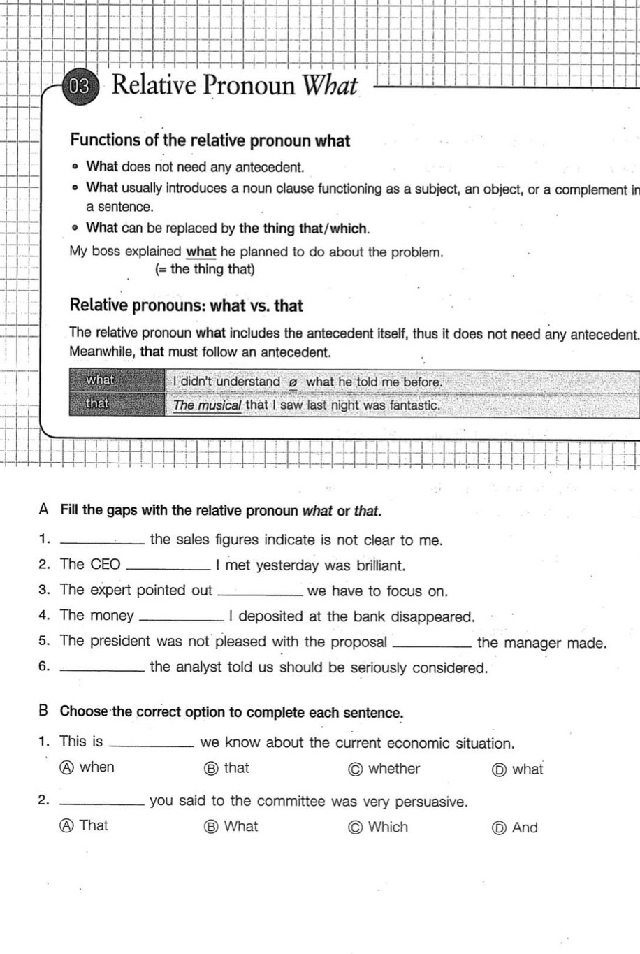 Relative Pronoun What
Functions of the relative pronoun what
What does not need any antecedent.
What usually introduces a noun clause functioning as a subject, an object, or a complement in
a sentence.
What can be replaced by the thing that/which.
My boss explained what he planned to do about the problem.
(= the thing that)
Relative pronouns: what vs. that
The relative pronoun what includes the antecedent itself, thus it does not need any antecedent.
Meanwhile, that must follow an antecedent.
what I didn't understand what he told me before.
that The musical that I saw last night was fantastic.
A Fill the gaps with the relative pronoun what or that.
1. _the sales figures indicate is not clear to me.
2. The CEO _I met yesterday was brilliant.
3. The expert pointed out _we have to focus on.
4. The money _I deposited at the bank disappeared.
5. The president was not pleased with the proposal _the manager made.
6. _the analyst told us should be seriously considered.
B Choose the correct option to complete each sentence.
1. This is _we know about the current economic situation.
Ⓐ when Ⓑ that C whether Ⓓ what
2. _you said to the committee was very persuasive.
Ⓐ That Ⓑ What ) Which Ⓓ And