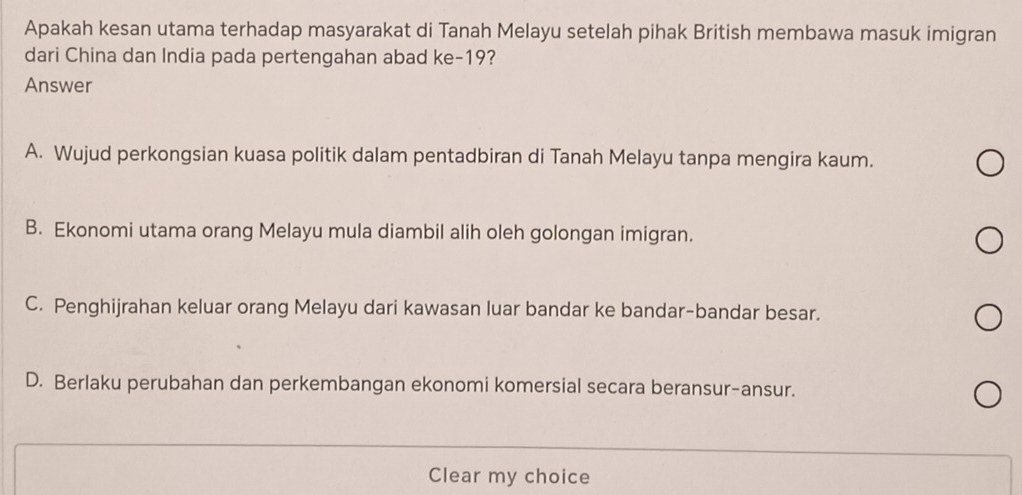 Apakah kesan utama terhadap masyarakat di Tanah Melayu setelah pihak British membawa masuk imigran
dari China dan India pada pertengahan abad ke- 19?
Answer
A. Wujud perkongsian kuasa politik dalam pentadbiran di Tanah Melayu tanpa mengira kaum.
B. Ekonomi utama orang Melayu mula diambil alih oleh golongan imigran.
C. Penghijrahan keluar orang Melayu dari kawasan luar bandar ke bandar-bandar besar.
D. Berlaku perubahan dan perkembangan ekonomi komersial secara beransur-ansur.
Clear my choice