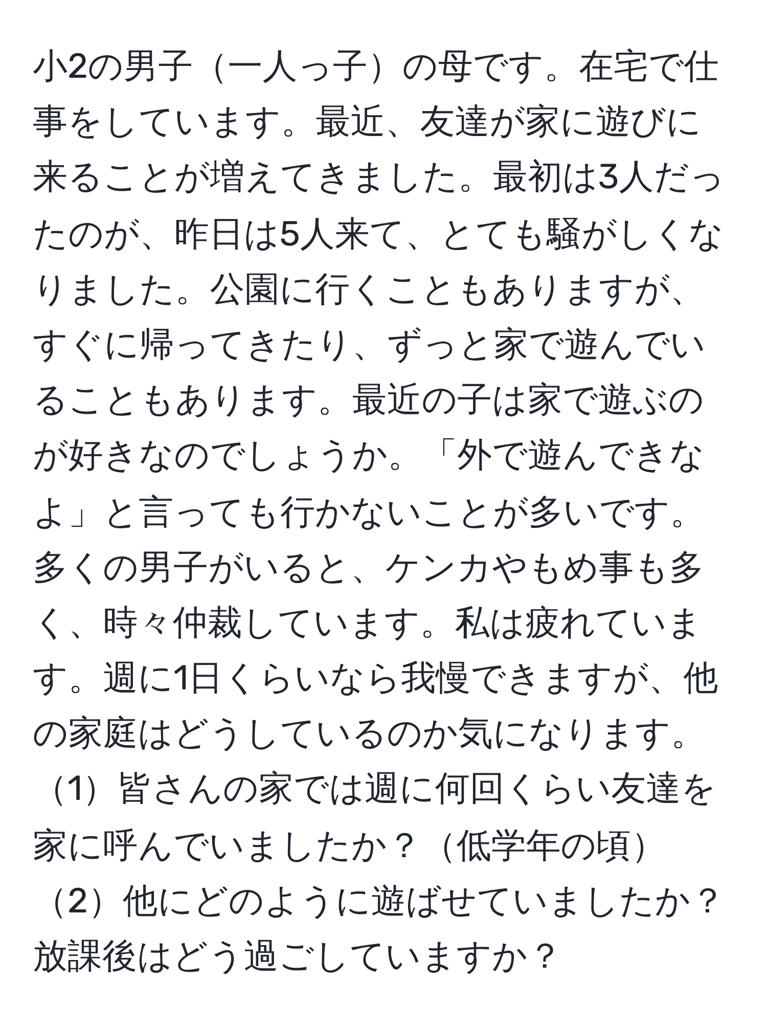 小2の男子一人っ子の母です。在宅で仕事をしています。最近、友達が家に遊びに来ることが増えてきました。最初は3人だったのが、昨日は5人来て、とても騒がしくなりました。公園に行くこともありますが、すぐに帰ってきたり、ずっと家で遊んでいることもあります。最近の子は家で遊ぶのが好きなのでしょうか。「外で遊んできなよ」と言っても行かないことが多いです。多くの男子がいると、ケンカやもめ事も多く、時々仲裁しています。私は疲れています。週に1日くらいなら我慢できますが、他の家庭はどうしているのか気になります。1皆さんの家では週に何回くらい友達を家に呼んでいましたか？低学年の頃2他にどのように遊ばせていましたか？放課後はどう過ごしていますか？