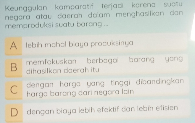 Keunggulan komparatif terjadi karena suatu
negara atau daerah dalam menghasilkan dan .
memproduksi suatu barang ...
A lebih mahal biaya produksinya
B memfokuskan berbagai barang yan 
dihasilkan daerah itu
dengan harga yang tinggi dibandingkan
C harga barang dari negara lain
Dü dengan biaya lebih efektif dan lebih efisien