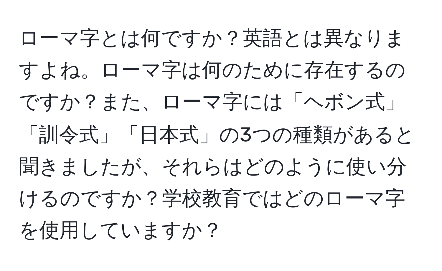 ローマ字とは何ですか？英語とは異なりますよね。ローマ字は何のために存在するのですか？また、ローマ字には「ヘボン式」「訓令式」「日本式」の3つの種類があると聞きましたが、それらはどのように使い分けるのですか？学校教育ではどのローマ字を使用していますか？