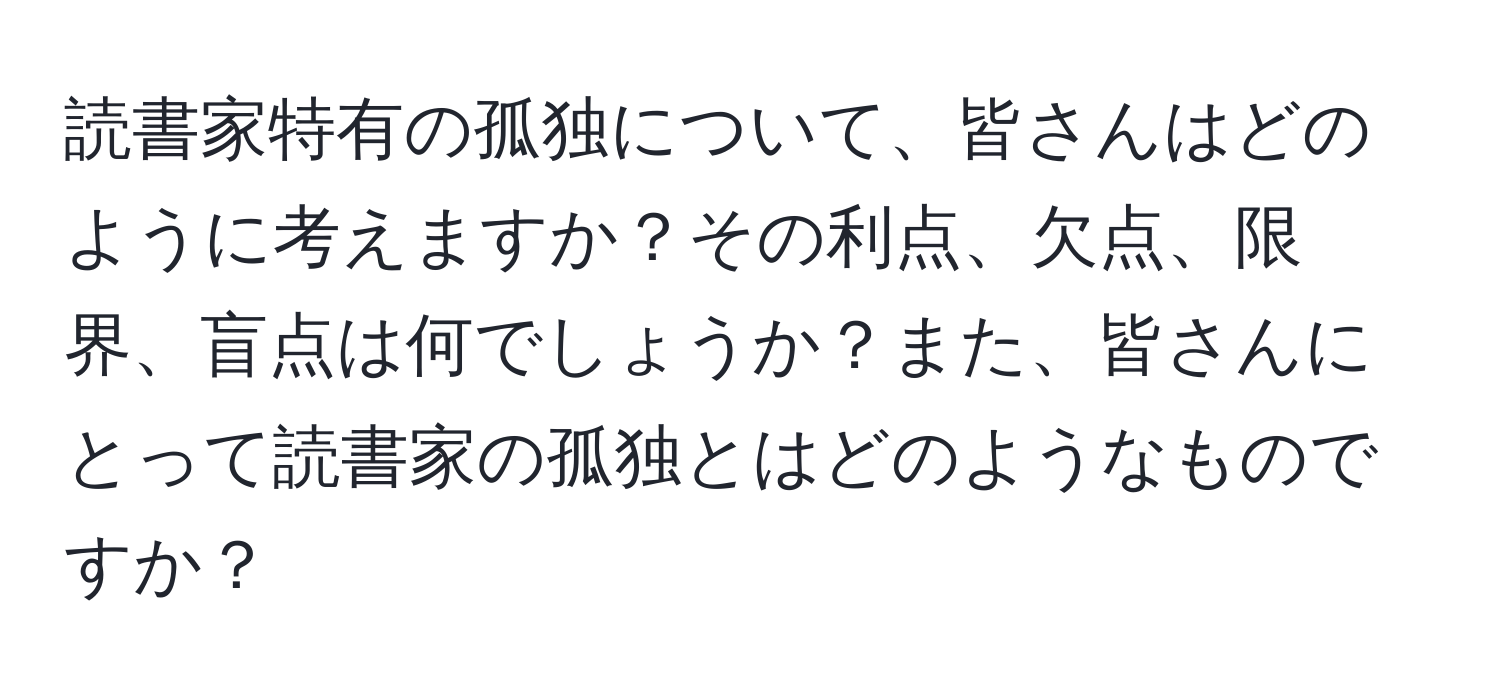 読書家特有の孤独について、皆さんはどのように考えますか？その利点、欠点、限界、盲点は何でしょうか？また、皆さんにとって読書家の孤独とはどのようなものですか？