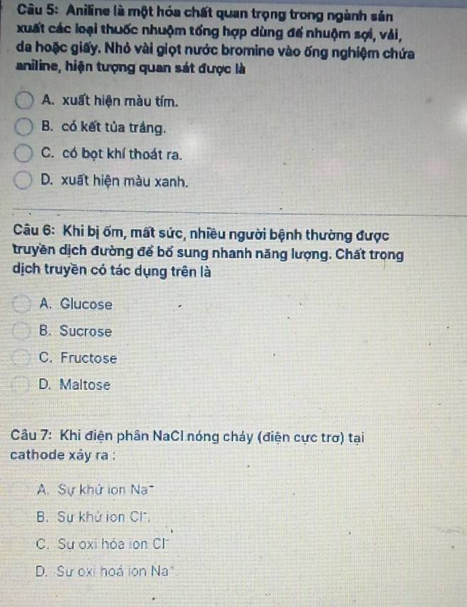 Aniline là một hóa chất quan trọng trong ngành sản
xuất các loại thuốc nhuộm tổng hợp dùng đế nhuộm sợi, vải,
da hoặc giấy. Nhỏ vài giọt nước bromine vào ống nghiệm chứa
aniline, hiện tượng quan sát được là
A. xuất hiện màu tím.
B. có kết tủa trắng.
C. có bọt khí thoát ra.
D. xuất hiện màu xanh.
Câu 6: Khi bị ốm, mất sức, nhiều người bệnh thường được
truyền dịch đường để bổ sung nhanh năng lượng. Chất trong
dịch truyền có tác dụng trên là
A. Glucose
B. Sucrose
C. Fructose
D. Maltose
Câu 7: Khi điện phân NaCl nóng cháy (điện cực trơ) tại
cathode xây ra :
A. Sự khứ ion Na
B Sự khử ion Cl.
C. Sự oxi hóa ion Cl
D. Sư oxi hoá ion Na