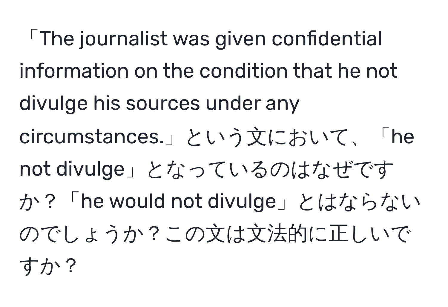 「The journalist was given confidential information on the condition that he not divulge his sources under any circumstances.」という文において、「he not divulge」となっているのはなぜですか？「he would not divulge」とはならないのでしょうか？この文は文法的に正しいですか？