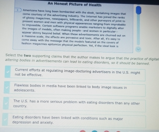 An Honest Picture of Health
1 Americans have long been bombarded with the sleek, tantalizing images that
come courtesy of the advertising industry. The Internet has joined the ranks
of glossy magazines, newspapers, billboards, and other purveyors of print to
present women and men with physical appearances ranging from improbable
to impossible. Certain software programs enable marketers to digitally alter
the images of models, often making people--and women in particular--
appear skinny beyond belief. When these advertisements are churned out on
a massive scale, the effects are pervasive and toxic. After all, it's easy to
come away with the message that the models featured on the covers of
fashion magazines epitomize physical perfection. Yet, if the ideal look is
Select the two supporting claims that the author makes to argue that the practice of digital
altering bodies in advertisements can lead to eating disorders, so it should be banned.
Current efforts at regulating image-doctoring advertisers in the U.S. might
not be effective.
Flawless bodies in media have been linked to body image issues in
adolescents.
The U.S. has a more serious problem with eating disorders than any other
country.
Eating disorders have been linked with conditions such as major
depression and anxiety.