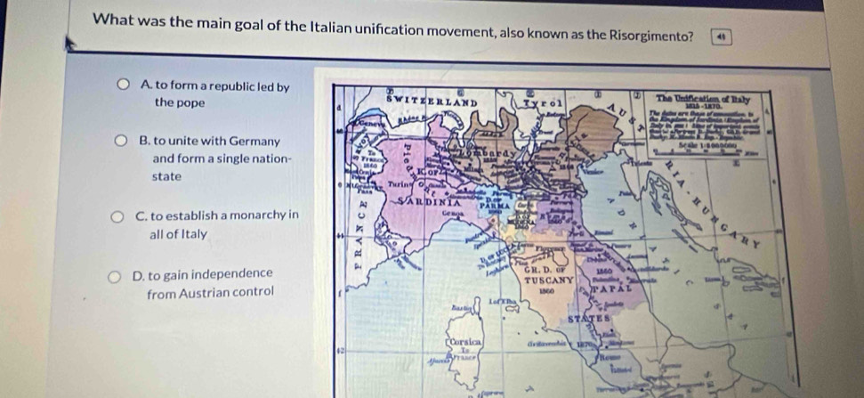 What was the main goal of the Italian unification movement, also known as the Risorgimento? 4
A. to form a republic led by 
the pope
B. to unite with Germany 
and form a single nation-
state
C. to establish a monarchy in
all of Italy
D. to gain independence
from Austrian control
A