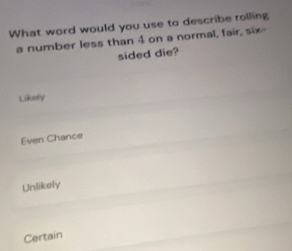 What word would you use to describe rolling
a number less than 4 on a normal, fair, six
sided die?
Likely
Even Chance
Unlikely
Certain