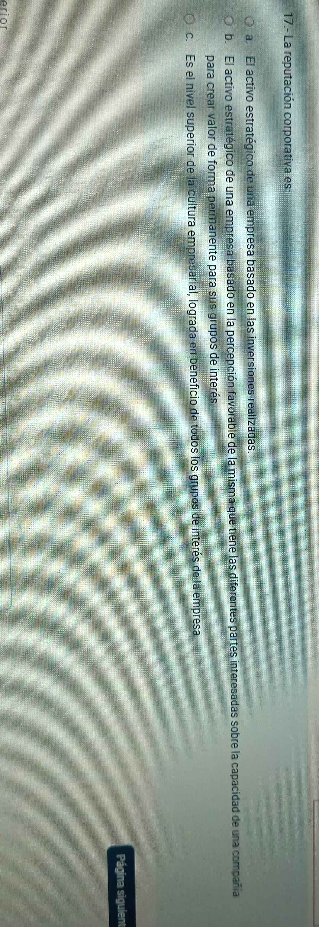 17.- La reputación corporativa es:
a. El activo estratégico de una empresa basado en las inversiones realizadas.
b. El activo estratégico de una empresa basado en la percepción favorable de la misma que tiene las diferentes partes interesadas sobre la capacidad de una compaña
para crear valor de forma permanente para sus grupos de interés.
c. Es el nivel superior de la cultura empresarial, lograda en beneficio de todos los grupos de interés de la empresa
Página siguient
erior
