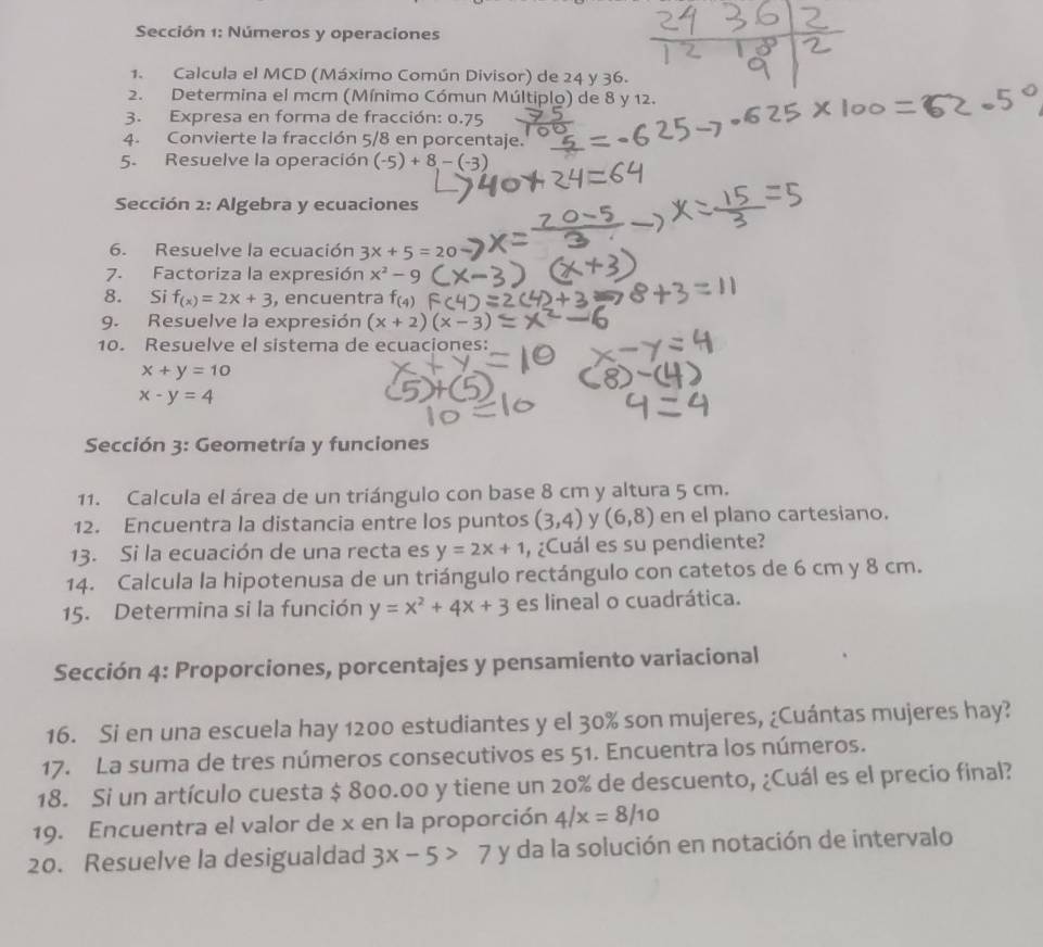 Sección 1: Números y operaciones
1. Calcula el MCD (Máximo Común Divisor) de 24 y 36.
2. Determina el mcm (Mínimo Cómun Múltiplo) de 8 y 12.
3. Expresa en forma de fracción: 0.75
4. Convierte la fracción 5/8 en porcentaje.
5. Resuelve la operación (-5)+8-(-3)
Sección 2: Algebra y ecuaciones
6. Resuelve la ecuación 3x+5=20
7. Factoriza la expresión x^2-9
8. Si f_(x)=2x+3 , encuentra f_(4)
9. Resuelve la expresión (x+2)(x-3
10. Resuelve el sistema de ecuaciones:
x+y=10
x-y=4
Sección 3: Geometría y funciones
11. Calcula el área de un triángulo con base 8 cm y altura 5 cm.
12. Encuentra la distancia entre los puntos (3,4) y (6,8) en el plano cartesiano.
13. Si la ecuación de una recta es y=2x+1 , ¿Cuál es su pendiente?
14. Calcula la hipotenusa de un triángulo rectángulo con catetos de 6 cm y 8 cm.
15. Determina si la función y=x^2+4x+3 es lineal o cuadrática.
Sección 4: Proporciones, porcentajes y pensamiento variacional
16. Si en una escuela hay 1200 estudiantes y el 30% son mujeres, ¿Cuántas mujeres hay?
17. La suma de tres números consecutivos es 51. Encuentra los números.
18. Si un artículo cuesta $ 800.00 y tiene un 20% de descuento, ¿Cuál es el precio final?
19. Encuentra el valor de x en la proporción 4/x=8/10
20. Resuelve la desigualdad 3x-5>7 y da la solución en notación de intervalo