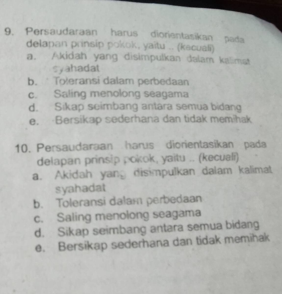 Persaudaraan harus diorientasikan pada
delapan prinsip pokok, yaitu .. (kecuali)
a. Akidah yang disimpulkan dalam kalimat
syahadat
b. Toleransi dalam perbedaan
c. Saling menolong seagama
d. Sikap seimbang antara semua bidang
e. Bersikap sederhana dan tidak memihak
10. Persaudaraan harus diorientasikan pada
delapan prinsip pokok, yaitu .. (kecuali)
a. Akidah yang disimpulkan dalam kalimat
syahadat
b. Toleransi dalam perbedaan
c. Saling menolong seagama
d. Sikap seimbang antara semua bidang
e. Bersikap sederhana dan tidak memihak