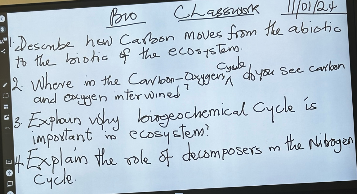 Bovo CLassm 11101124 
1Descube how Carbon moves from the abiotic 
to the biohic of the ecosistem. 
cycle 
2. Where in the Canroon-Dxygersn do you see carbon 
and exygen interwined? 
_3. Explain, why bigeochemical cycle is 
important no ecosystem? 
4Explan the sole of decomposers in the Nibrogen 
cycle