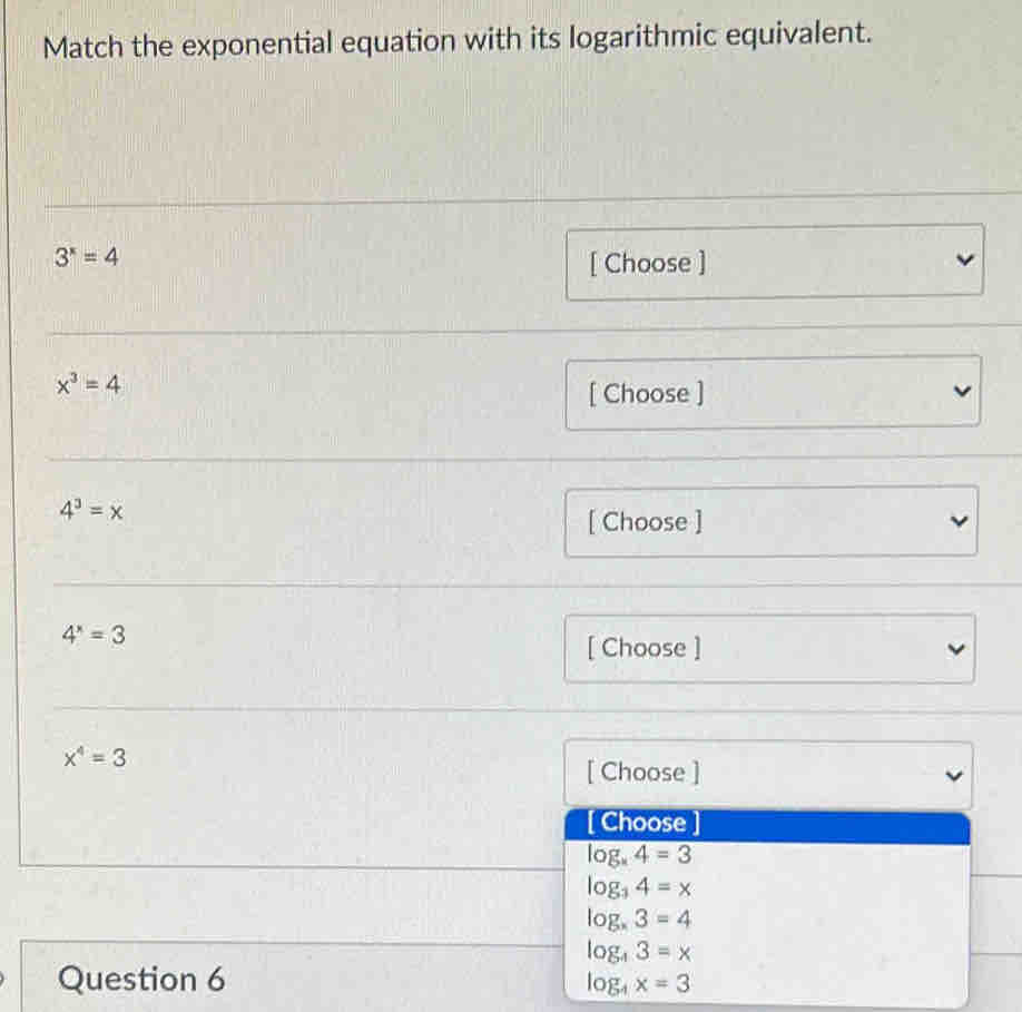 Match the exponential equation with its logarithmic equivalent.
3^x=4
[ Choose ]
x^3=4
[ Choose ]
4^3=x
[ Choose ]
4^x=3
[ Choose ]
x^4=3
[ Choose ]
[ Choose ]
log _x4=3
log _34=x
log _x3=4
log _43=x
Question 6 log _4x=3