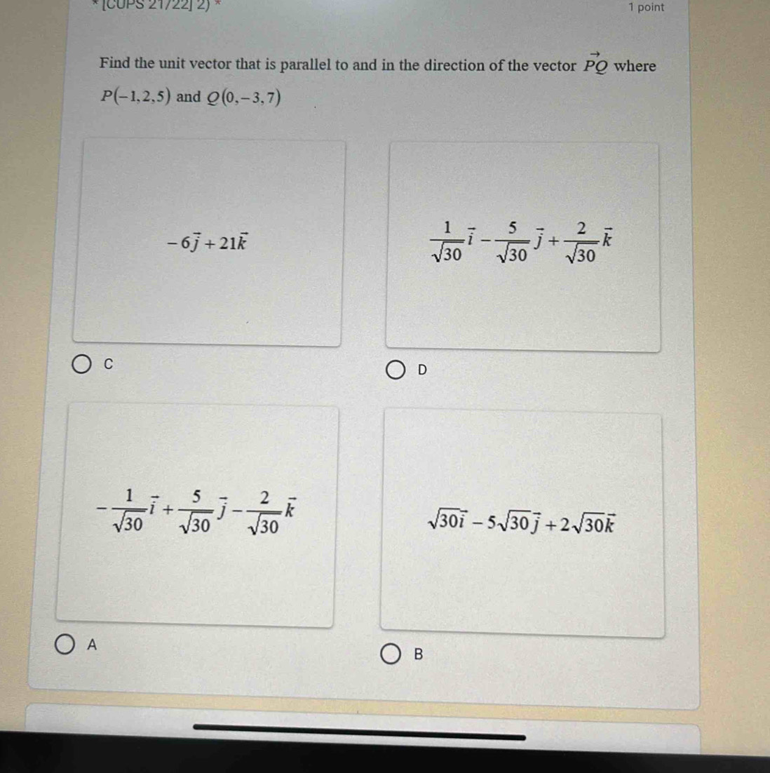 [CUPS 21722] 2) × 1 point
Find the unit vector that is parallel to and in the direction of the vector vector PQ where
P(-1,2,5) and Q(0,-3,7)
-6vector j+21vector k
 1/sqrt(30) vector i- 5/sqrt(30) vector j+ 2/sqrt(30) vector k
C
D
- 1/sqrt(30) vector i+ 5/sqrt(30) vector j- 2/sqrt(30) vector k
sqrt(30i)-5sqrt(30j)+2sqrt(30)vector k
A
B