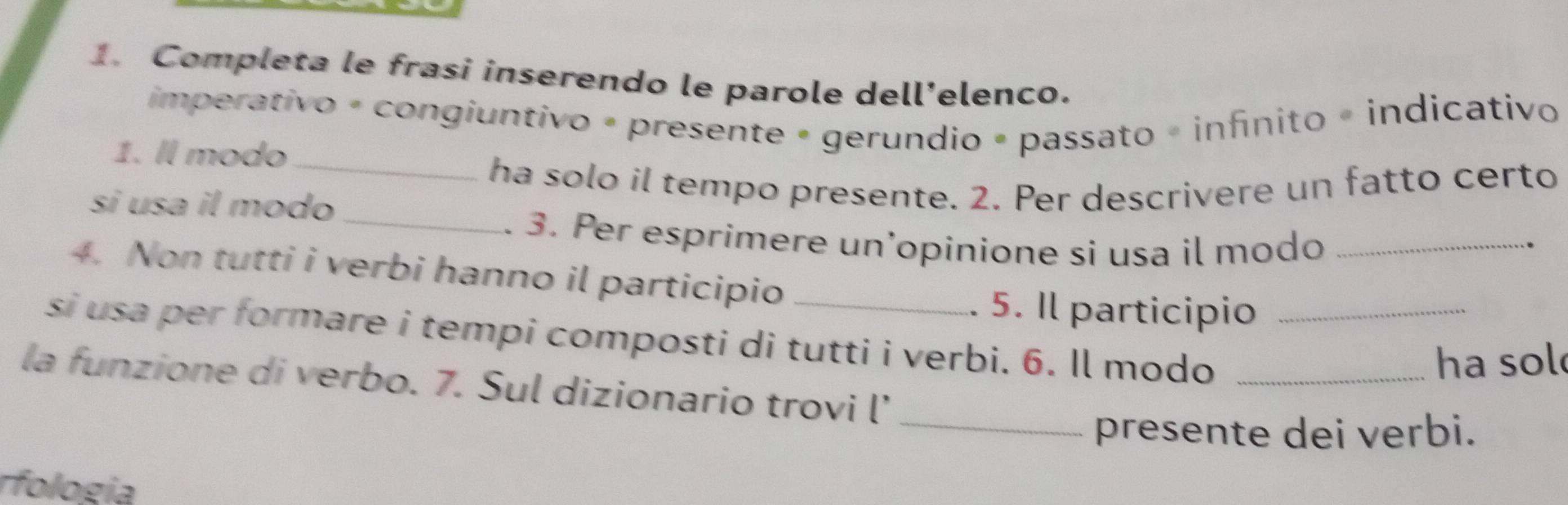 Completa le frasi inserendo le parole dell’elenco. 
imperativo é congiuntivo é presente • gerundio » passato = infinito « indicativo 
1. ll modo_ 
ha solo il tempo presente. 2. Per descrivere un fatto certo 
si usa il modo_ _. 
. 3. Per esprimere un’opinione si usa il modo 
4. Non tutti i verbi hanno il participio 
. 5. Il participio 
si usa per formare i tempi composti di tutti i verbi. 6. Il modo__ 
ha sol 
la funzione di verbo. 7. Sul dizionario trovi l’ 
_presente dei verbi. 
rfología