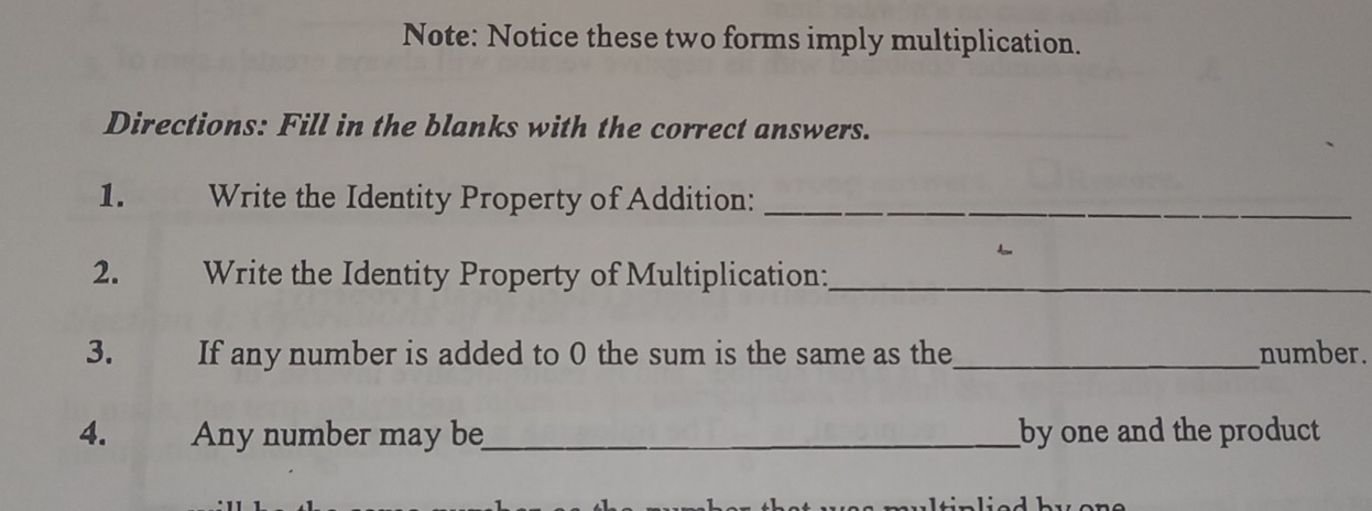 Note: Notice these two forms imply multiplication. 
Directions: Fill in the blanks with the correct answers. 
1. Write the Identity Property of Addition:_ 
2. Write the Identity Property of Multiplication:_ 
3. If any number is added to 0 the sum is the same as the_ number. 
4. Any number may be_ by one and the product 
rultinlied bu ene