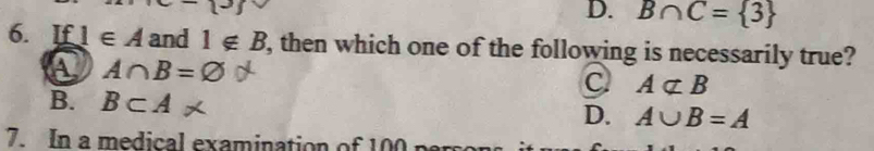 D. B∩ C= 3
6. If 1∈ A and 1∉ B , then which one of the following is necessarily true?
a A∩ B=Q
C Anot ⊂ B
B. B⊂ A
D. A∪ B=A
7. In a medical examination of 100 parr