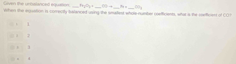 Given the unbalanced equation: _ Fe_2O_3+ _  COto Fe+ _  CO_2
When the equation is correctly balanced using the smallest whole-number coefficients, what is the coefficient of CO?
1
1 2
3 3
4 4