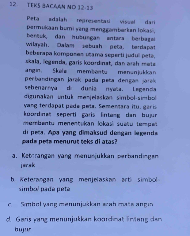 TEKS BACAAN NO 12-13
Peta adalah representasi visual dari
permukaan bumi yang menggambarkan lokasi,
bentuk, dan hubungan antara berbagai
wilayah. Dalam sebuah peta, terdapat
beberapa komponen utama seperti judul peta,
skala, legenda, garis koordinat, dan arah mata
angin. Skala membantu menunjukkan
perbandingan jarak pada peta dengan jarak
sebenarnya di dunia nyata. Legenda
digunakan untuk menjelaskan simbol-simbol
yang terdapat pada peta. Sementara itu, garis
koordinat seperti garis lintang dan bujur
membantu menentukan lokasi suatu tempat
di peta. Apa yang dimaksud dengan legenda
pada peta menurut teks di atas?
a. Keterangan yang menunjukkan perbandingan
jarak
b. Keterangan yang menjelaskan arti simbol-
simbol pada peta
c. Simbol yang menunjukkan arah mata angin
d. Garis yang menunjukkan koordinat lintang dan
bujur