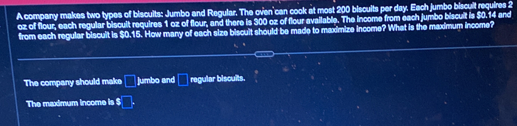 A company makes two types of biscuits: Jumbo and Regular. The oven can cook at most 200 biscuits per day. Each jumbo biscuit requires 2
oz of flour, each regular biscuit requires 1 oz of flour, and there is 300 oz of flour available. The income from each jumbo biscuit is $0.14 and 
from each regular biscuit is $0.15. How many of each size biscuit should be made to maximize income? What is the maximum income? 
The company should make □ jumbo and □ regular biscuits. 
The maximum income is $□.