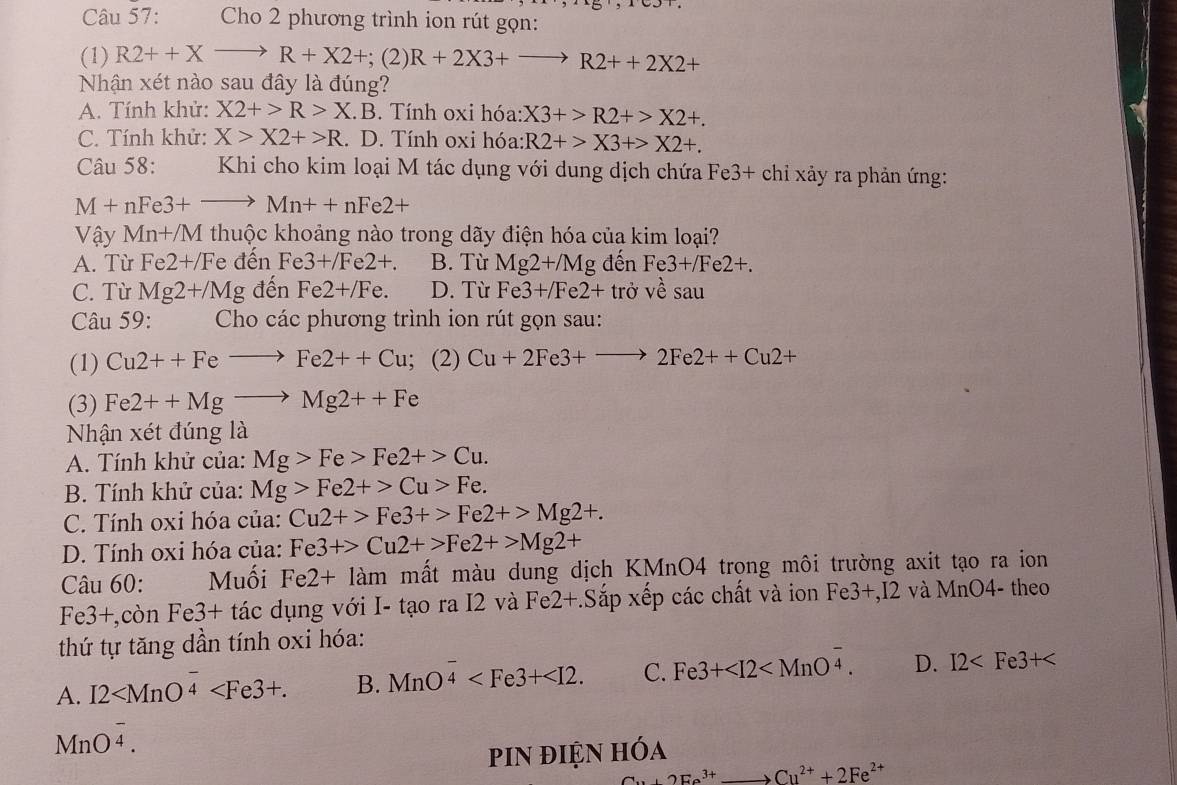 Cho 2 phương trình ion rút gọn:
(1) R2++Xto R+X2+; (2) R+2X3+to R2++2X2+
Nhận xét nào sau đây là đúng?
A. Tính khử: X2+>R>X .B. Tính oxi hóa: X3+>R2+>X2+.
C. Tính khử: X>X2+>R. D. Tính oxi hóa: R2+>X3+>X2+.
Câu 58:  Khi cho kim loại M tác dụng với dung dịch chứa Fe3+ chỉ xảy ra phản ứng:
M+nFe3+to Mn++nFe2+
Vậy Mn+/M thuộc khoảng nào trong dãy điện hóa của kim loại?
A. Từ Fe2+/F e đến Fe3+/Fe2+. B. Từ Mg2+/Mg đến Fe3+/Fe2+.
C. Từ Mg2+/Mg đến Fe2+/Fe. D. Từ Fe3+/Fe2+ tr bvesau
Câu 59: Cho các phương trình ion rút gọn sau:
(1) Cu2++Feto Fe2++Cu;; (2) Cu+2Fe3+to 2Fe2++Cu2+
(3) Fe2++Mgto Mg2++Fe
Nhận xét đúng là
A. Tính khử của: Mg>Fe>Fe2+>Cu.
B. Tính khử của: Mg>Fe2+>Cu>Fe.
C. Tính oxi hóa của: Cu2+>Fe3+>Fe2+>Mg2+.
D. Tính oxi hóa của: Fe3+>Cu2+>Fe2+>Mg2+
Câu 60: Muối Fe2+lam mất màu dung dịch KMnO4 trọng môi trường axit tạo ra ion
Fe3+,con Fe3+ tác dụng với I- tạo ra I2 và Fe2+.Sap o xếp các chất và ion Fe3+,12 và MnO4- theo
thứ tự tăng dần tính oxi hóa:
A. I2 B. MnO^(frac -)4 C. Fe3+ D. I2
MnO^(frac -)4.
piN điện hóa
2Ee^(3+) Cu^(2+)+2Fe^(2+)