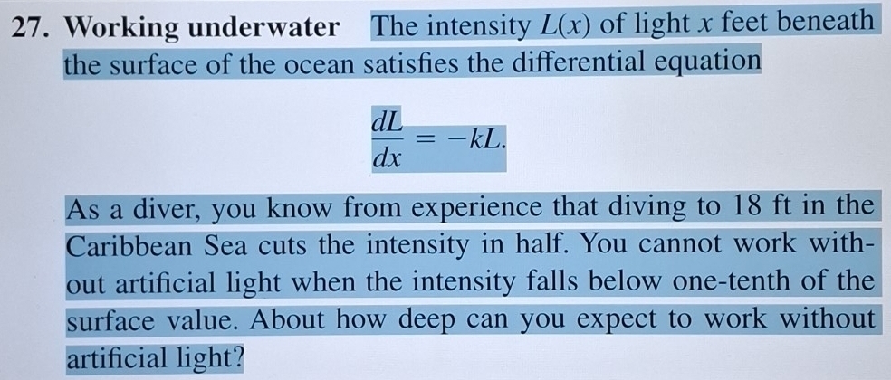 Working underwater The intensity L(x) of light x feet beneath 
the surface of the ocean satisfies the differential equation
 dL/dx =-kL. 
As a diver, you know from experience that diving to 18 ft in the 
Caribbean Sea cuts the intensity in half. You cannot work with- 
out artificial light when the intensity falls below one-tenth of the 
surface value. About how deep can you expect to work without 
artificial light?