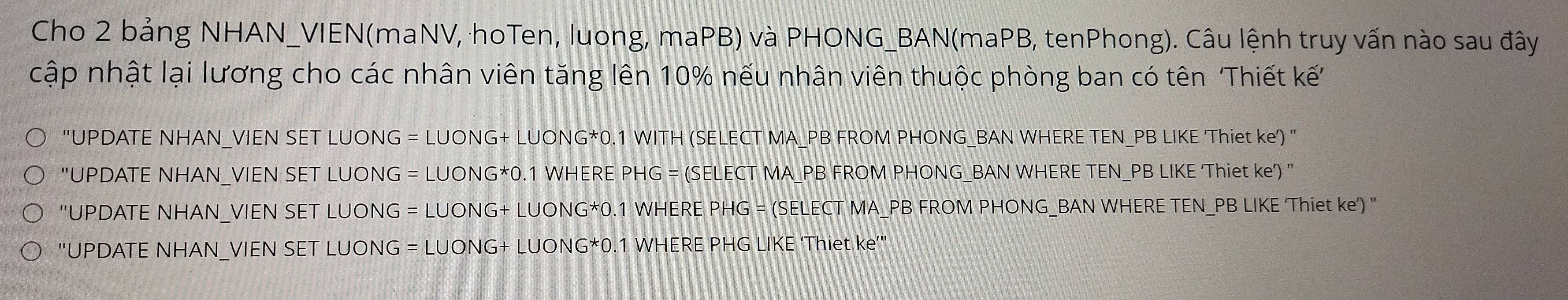 Cho 2 bảng NHAN_VIEN(maNV, hoTen, luong, maPB) và PHONG_BAN(maPB, tenPhong). Câu lệnh truy vấn nào sau đây 
cập nhật lại lương cho các nhân viên tăng lên 10% nếu nhân viên thuộc phòng ban có tên Thiết kế 
''UPDATE NHAN_VIEN SET LUONG = LUONG+ LUONG* 0.1 WITH (SELECT MA_ PB FROM PHONG_BAN WHERE TEN_PB LIKE 'Thiet ke) ' 
''UPDATE NHAN_VIEN SET LUONG = LUONG* 0.1 WHERE PHG = (SELECT MA_PB FROM PHONG_BAN WHERE TEN_ PB LIKE ‘Thiet ke’) " 
''UPDATE NHAN_VIEN SET LUONG = LUONG+ LUONG* 0.1 WHERE PHG = (SELECT MA_PB FROM PHONG_BAN WHERE TEN_PB LIKE Thiet ke') ' 
''UPDATE NHAN_VIEN SET LUONG = LUONG+ LUONG* 0.1 WHERE PHG LIKE ‘Thiet ke’'