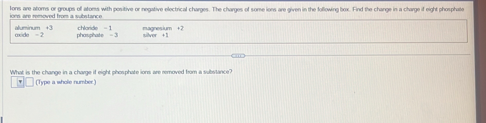 Ions are atoms or groups of atoms with positive or negative electrical charges. The charges of some ions are given in the following box. Find the change in a charge if eight phosphate 
ions are removed from a substance. 
aluminum + 3 chloride - 1 magnesium +2
axide - 2 phosphate -3 silver +1
What is the change in a charge if eight phosphate ions are removed from a substance? 
(Type a whole number.)