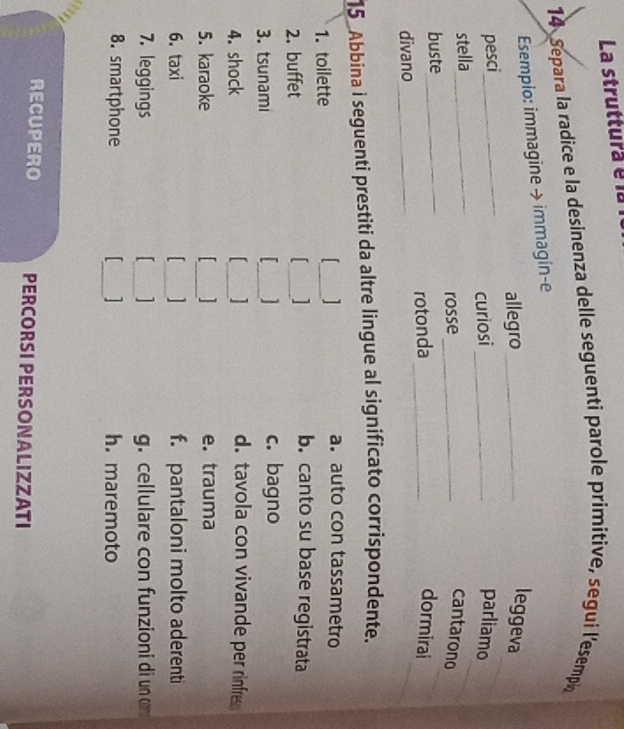La struttura é 
14 Separa la radice e la desinenza delle seguenti parole primitive, segui l’esempi
Esemplo: immagine → immagin-e
_
allegro_
leggeva
pesci_ _parliamo
curiosi
stella_
_
buste_ rosse_
_
cantarono
divano_ rotonda_
_
_
dormirai
15 Abbina i seguenti prestiti da altre lingue al significato corrispondente.
1. toilette _
a. auto con tassametro
2. buffet
_
b. canto su base registrata
3. tsunami _c. bagno
4. shock
_
d. tavola con vivande per rinfre
5. karaoke _e. trauma
6. taxi _f. pantaloni molto aderenti
7. leggings _g. cellulare con funzioni di un 
8. smartphone _1 h. maremoto
RECUPERO PERCORSI PERSONALIZZATI