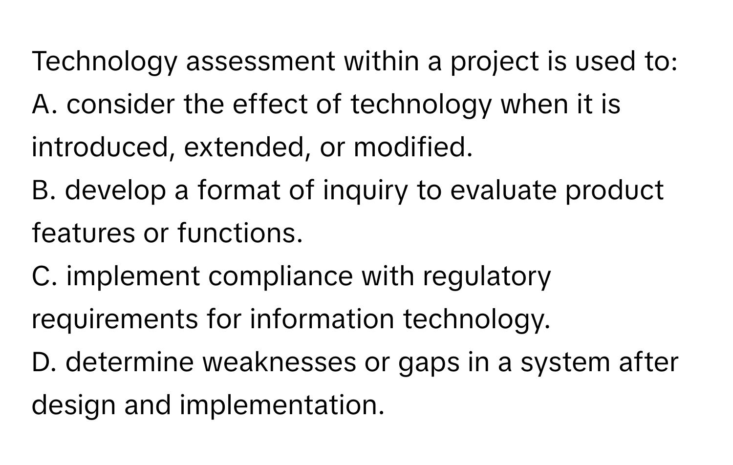 Technology assessment within a project is used to:

A. consider the effect of technology when it is introduced, extended, or modified.  
B. develop a format of inquiry to evaluate product features or functions.  
C. implement compliance with regulatory requirements for information technology.  
D. determine weaknesses or gaps in a system after design and implementation.