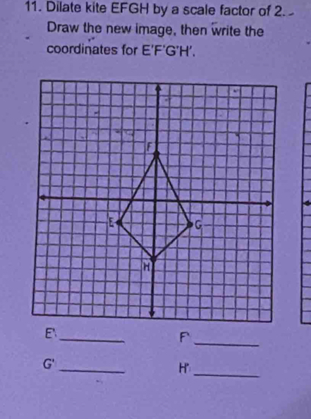 Dilate kite EFGH by a scale factor of 2. 
Draw the new image, then write the 
coordinates for E'F'G'H'. 
_ E
_ F
_
G'
H' _