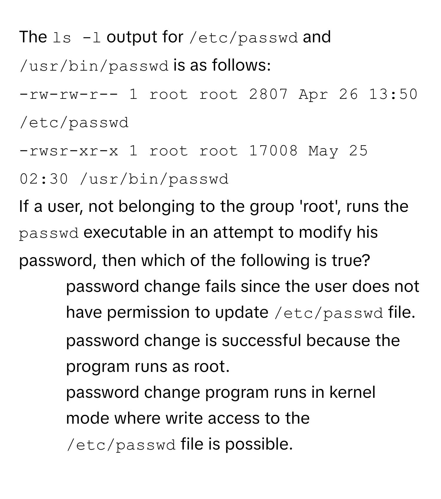 The `ls -l` output for `/etc/passwd` and `/usr/bin/passwd` is as follows:
`-rw-rw-r-- 1 root root 2807 Apr 26 13:50 /etc/passwd`
`-rwsr-xr-x 1 root root 17008 May 25 02:30 /usr/bin/passwd`

If a user, not belonging to the group 'root', runs the `passwd` executable in an attempt to modify his password, then which of the following is true?

1) password change fails since the user does not have permission to update `/etc/passwd` file.
2) password change is successful because the program runs as root.
3) password change program runs in kernel mode where write access to the `/etc/passwd` file is possible.