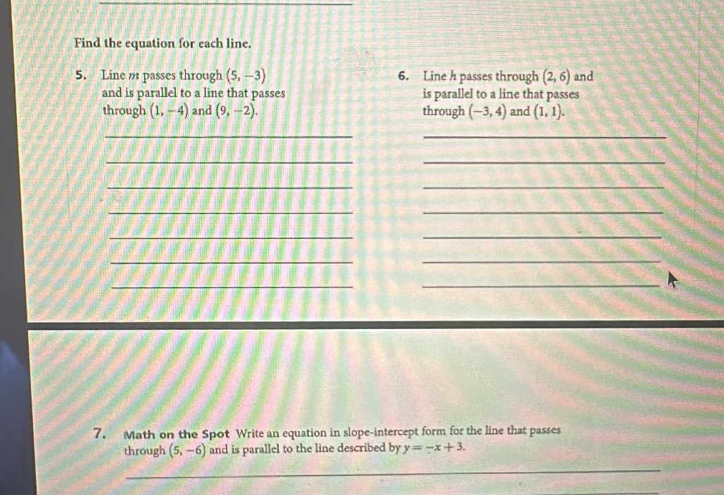 Find the equation for each line. 
5. Line m passes through (5,-3) 6. Line h passes through (2,6) and 
and is parallel to a line that passes is parallel to a line that passes 
through (1,-4) and (9,-2). through (-3,4) and (1,1). 
_ 
_ 
__ 
_ 
_ 
_ 
_ 
_ 
_ 
_ 
_ 
__ 
7. Math on the Spot Write an equation in slope-intercept form for the line that passes 
through (5,-6) and is parallel to the line described by y=-x+3. 
_