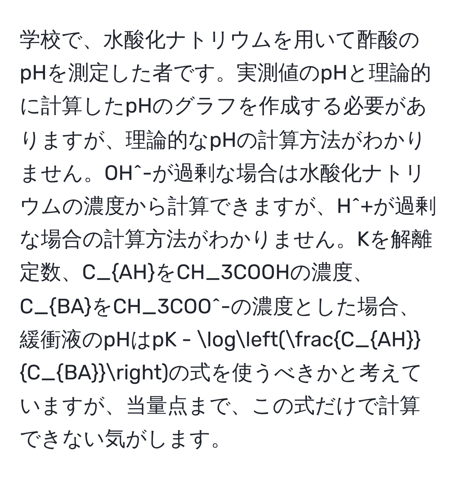 学校で、水酸化ナトリウムを用いて酢酸のpHを測定した者です。実測値のpHと理論的に計算したpHのグラフを作成する必要がありますが、理論的なpHの計算方法がわかりません。OH^(-が過剰な場合は水酸化ナトリウムの濃度から計算できますが、H^+が過剰な場合の計算方法がわかりません。Kを解離定数、C_AH)をCH_3COOHの濃度、C_BAをCH_3COO^(-の濃度とした場合、緩衝液のpHはpK - log(fracC_AH)C_BA)の式を使うべきかと考えていますが、当量点まで、この式だけで計算できない気がします。