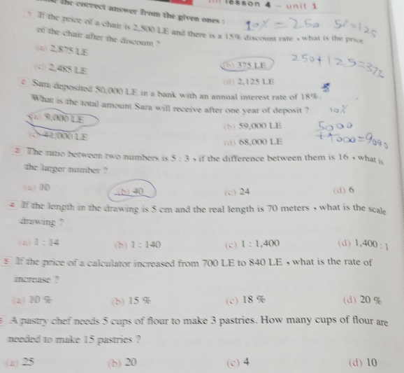 Iil lésson 4 - unit 1
the correct answer from the given ones :
? I the price of a chair is 2,500 LE and there is a 15% discount rate s what is the price
of the chair after the discount ?
(z) 2/875 LE
(c) 2,485 LE
(b) 375 LE
( ) 2,125 LE
2 Suta deposited 50,000) LE in a bank with an annual interest rate of 18%.
What is the total amount Sara will receive after one year of deposit ?
n 9,000L £
(b) 59,000 LE
41,000 LE
(.) 68,000 LE
3 The ratio berween two numbers is 5:3 , if the difference between them is 16 , what is
the larger number ?
(a) 10 (b) 40 (d) 6
(c) 24
2 If the length in the drawing is 5 cm and the real length is 70 meters , what is the scale
drawing ?
(4) 1:14 (b) 1:140 (c) 1:1,400 (d) 1,400:1
5If the price of a calculator increased from 700 LE to 840 LE , what is the rate of
increase ?
(a) 10% (b) 15 % (c) 18 % (d) 20 %
A pastry chef needs 5 cups of flour to make 3 pastries. How many cups of flour are
needed to make 15 pastries ?
(a) 25 (b) 20 (c) 4 (d) 10