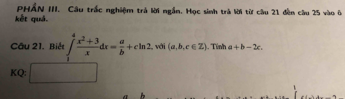 PHẨN III. Câu trắc nghiệm trả lời ngắn. Học sinh trả lời từ câu 21 đến câu 25 vào ô 
kết quả. 
Câu 21. Biết ∈tlimits _1^(4frac x^2)+3xdx= a/b +cln 2 , với (a,b,c∈ Z). Tính a+b-2c. 
KQ: □ 
1
a b