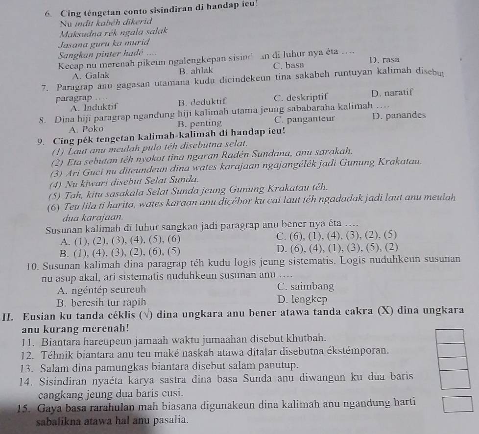 Cing téngetan conto sisindiran di handap ieu!
Nu indit kabéh dikerid
Maksudna rék ngala salak
Jasana guru ka murid
Sangkan pinter hadé ...
Kecap nu merenah pikeun ngalengkepan sisin' n di luhur nya éta .... D. rasa
A. Galak B. ahlak C. basa
7. Paragrap anu gagasan utamana kudu dicindekeun tina sakabeh runtuyan kalimah disebut
paragrap …
A. Induktif B. deduktif C. deskriptif D. naratif
8. Dina hiji paragrap ngandung hiji kalimah utama jeung sababaraha kalimah …
A. Poko B. penting C. panganteur D. panandes
9. Cing pék tengetan kalimah-kalimah di handap ieu!
(1) Laut anu meulah pulo téh disebutna selat.
(2) Eta sebutan têh nyokot tina ngaran Radén Sundana, anu sarakah.
(3) Ari Guci nu diteundeun dina wates karajaan ngajangélék jadi Gunung Krakatau.
(4) Nu kiwari disebut Selat Sunda.
(5) Tah, kitu sasakala Selat Sunda jeung Gunung Krakatau téh.
(6) Teu lila ti harita, wates karaan anu dicébor ku cai laut téh ngadadak jadi laut anu meulah
dua karajaan.
Susunan kalimah di luhur sangkan jadi paragrap anu bener nya éta ....
A. (1), (2), (3), (4), (5), (6) C. 6 ), (1), (4), (3), (2), (5)
B. (1), (4), (3), (2), (6), (5) D. (6), (4), (1), (3), (5), (2)
10. Susunan kalimah dina paragrap téh kudu logis jeung sistematis. Logis nuduhkeun susunan
nu asup akal, ari sistematis nuduhkeun susunan anu …...
A. ngéntép seureuh C. saimbang
B. beresih tur rapih D. lengkep
II. Eusian ku tanda céklis (√) dina ungkara anu bener atawa tanda cakra (X) dina ungkara
anu kurang merenah!
11. Biantara hareupeun jamaah waktu jumaahan disebut khutbah.
12. Téhnik biantara anu teu maké naskah atawa ditalar disebutna ékstémporan.
13. Salam dina pamungkas biantara disebut salam panutup.
14. Sisindiran nyaéta karya sastra dina basa Sunda anu diwangun ku dua baris
cangkang jeung dua baris eusi.
15. Gaya basa rarahulan mah biasana digunakeun dina kalimah anu ngandung harti
sabalikna atawa hal anu pasalia.